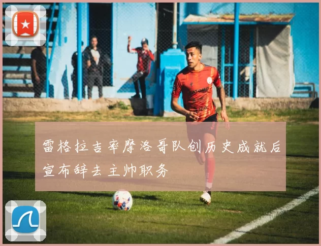 雷格拉吉率摩洛哥队创历史成就后宣布辞去主帅职务