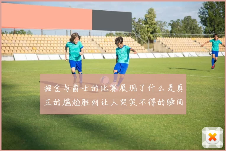 掘金与爵士的比赛展现了什么是真正的尴尬胜利让人哭笑不得的瞬间