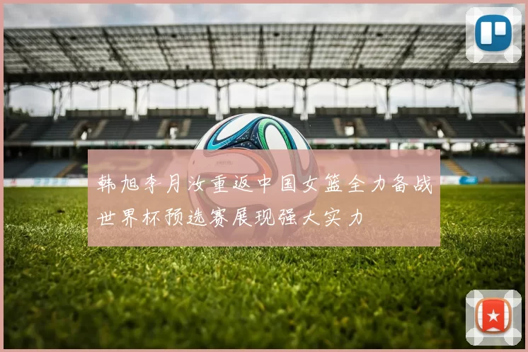韩旭李月汝重返中国女篮全力备战世界杯预选赛展现强大实力