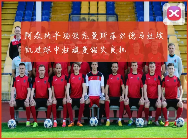 阿森纳半场领先曼斯菲尔德马杜埃凯进球中柱道曼错失良机