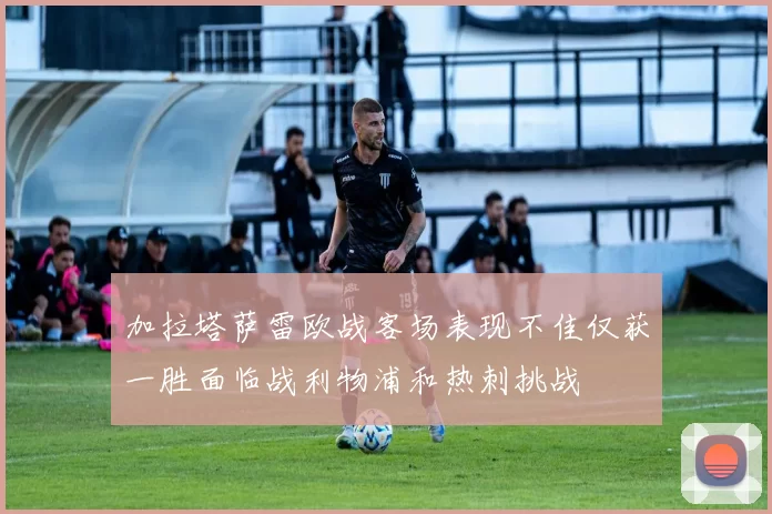 加拉塔萨雷欧战客场表现不佳仅获一胜面临战利物浦和热刺挑战
