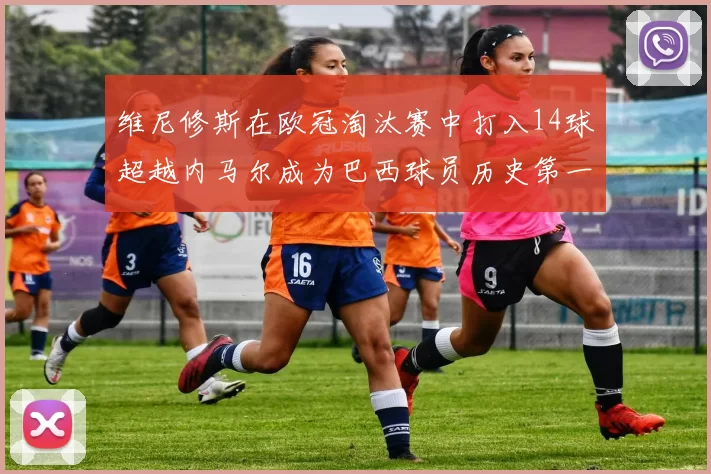 维尼修斯在欧冠淘汰赛中打入14球超越内马尔成为巴西球员历史第一人
