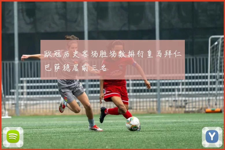 欧冠历史客场胜场数排行皇马拜仁巴萨稳居前三名