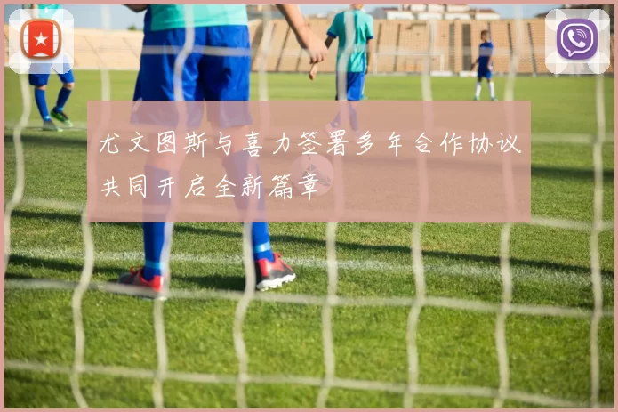 尤文图斯与喜力签署多年合作协议共同开启全新篇章