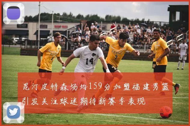 昆汀皮特森场均159分加盟福建男篮引发关注球迷期待新赛季表现
