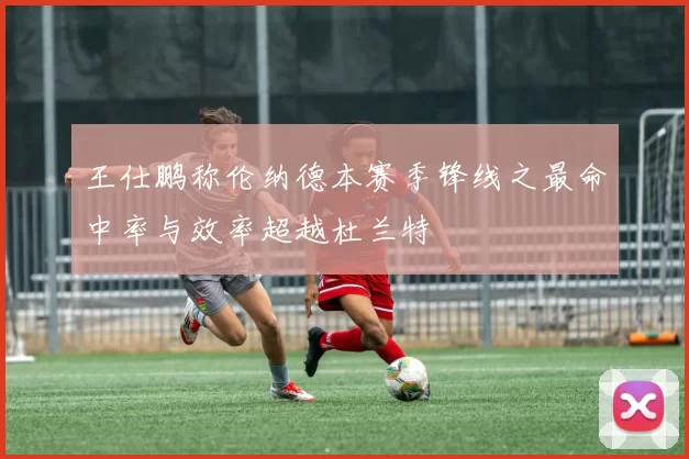 王仕鹏称伦纳德本赛季锋线之最命中率与效率超越杜兰特