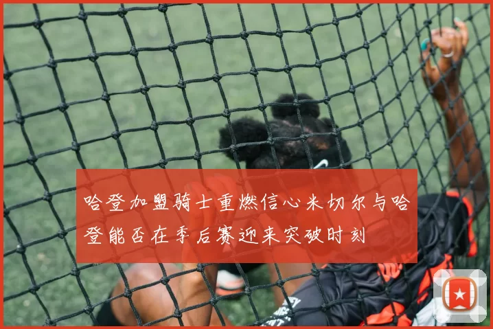 哈登加盟骑士重燃信心米切尔与哈登能否在季后赛迎来突破时刻