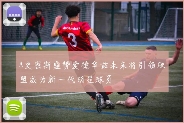 A史密斯盛赞爱德华兹未来将引领联盟成为新一代明星球员