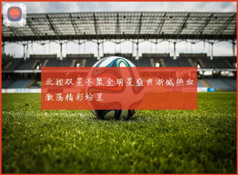 北控双星齐聚全明星盛典浙城热血激荡精彩纷呈