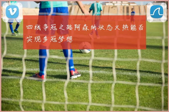 四线争冠之路阿森纳状态火热能否实现多冠梦想