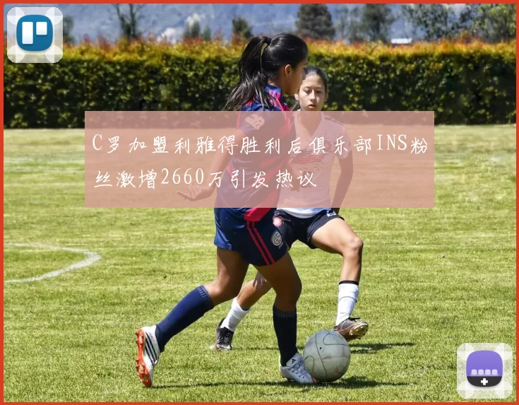 C罗加盟利雅得胜利后俱乐部INS粉丝激增2660万引发热议