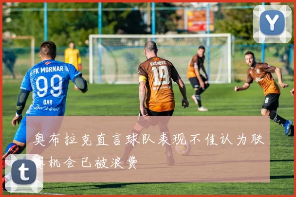 奥布拉克直言球队表现不佳认为联赛机会已被浪费