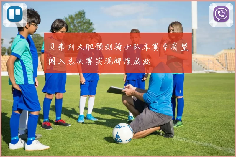 贝弗利大胆预测骑士队本赛季有望闯入总决赛实现辉煌成就