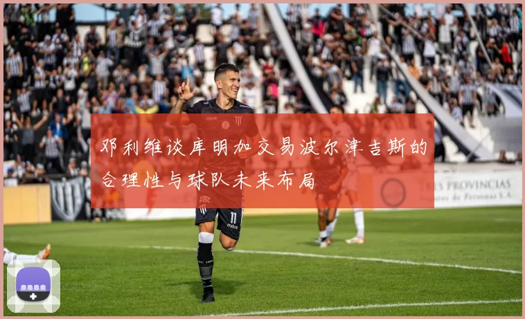 邓利维谈库明加交易波尔津吉斯的合理性与球队未来布局